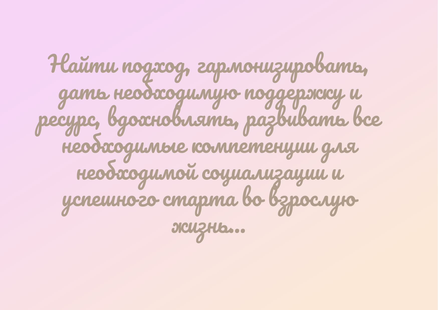 Найти подход, гармонизировать, дать необходимую поддержку и ресурс, вдохновлять, развивать все необходимые компетенции для необходимой социализации и успешного старта во взрослую жизнь...